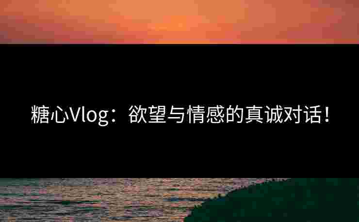 糖心Vlog：欲望与情感的真诚对话！