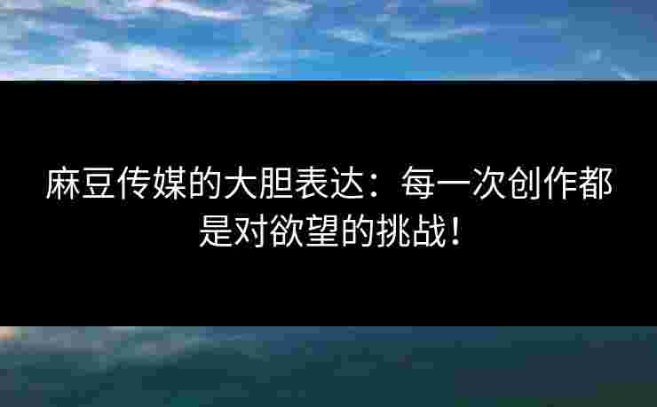 麻豆传媒的大胆表达：每一次创作都是对欲望的挑战！