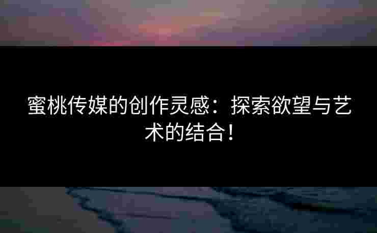 蜜桃传媒的创作灵感:探索欲望与艺术的结合! 蜜桃传媒的创作灵感:探索欲望与艺术的结合!