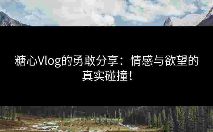 糖心Vlog的勇敢分享：情感与欲望的真实碰撞！
