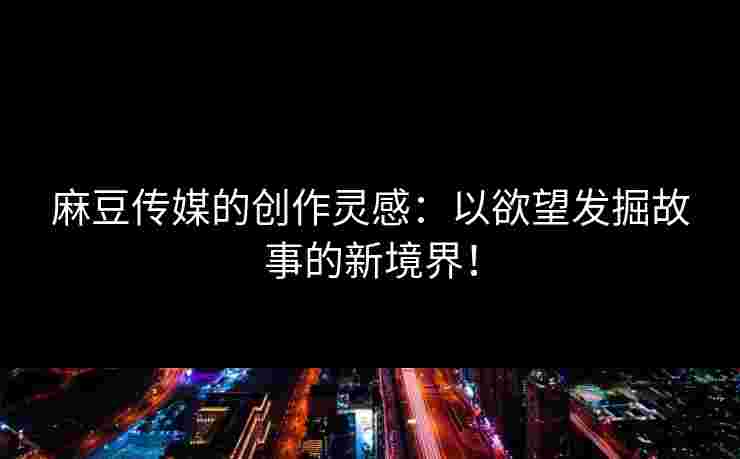 麻豆传媒的创作灵感：以欲望发掘故事的新境界！